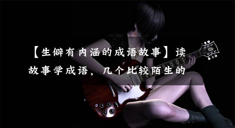 【生僻有内涵的成语故事】读故事学成语,几个比较陌生的文学典故