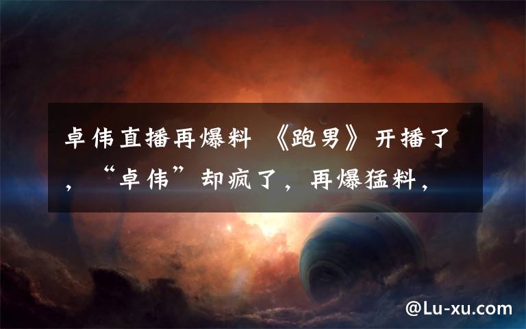 卓伟直播再爆料 《跑男》开播了,“卓伟”却疯了,再爆猛料,我的天呢!