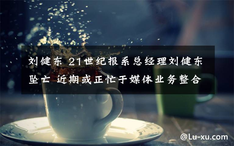 刘健东 21世纪报系总经理刘健东坠亡 近期或正忙于媒体业务整合