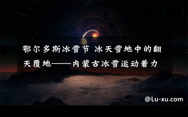 鄂尔多斯冰雪节 冰天雪地中的翻天覆地——内蒙古冰雪运动着力打造“一核一环两带”