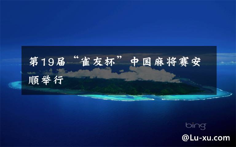 第19届“雀友杯”中国麻将赛安顺举行