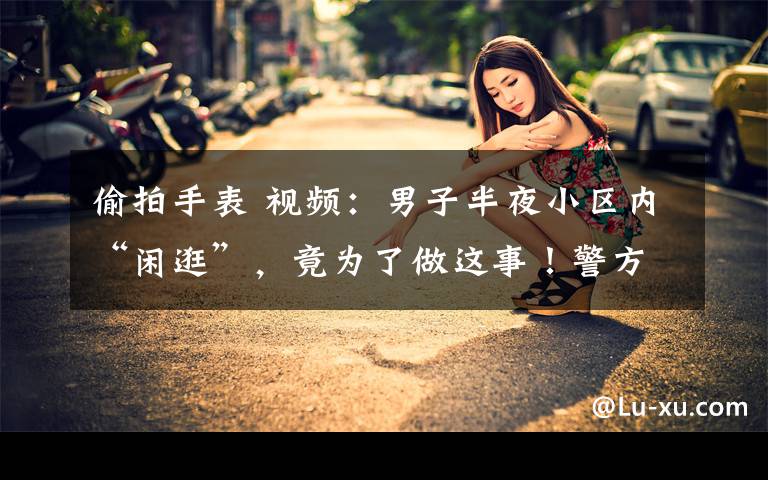 偷拍手表 视频:男子半夜小区内“闲逛”,竟为了做这事!警方:手表帮忙破案