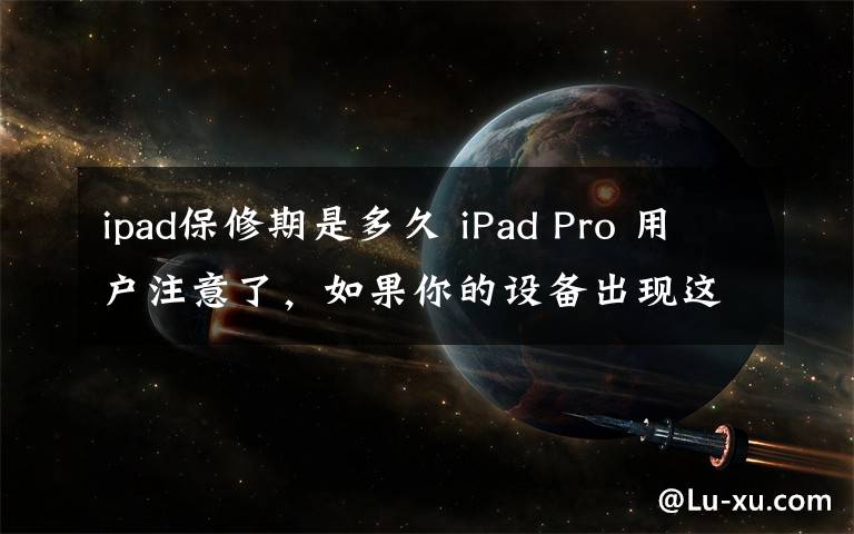 ipad保修期是多久 iPad Pro 用户注意了,如果你的设备出现这种情况,可以直接去直营店换新