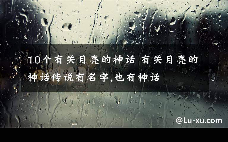 10个有关月亮的神话 有关月亮的神话传说有名字,也有神话