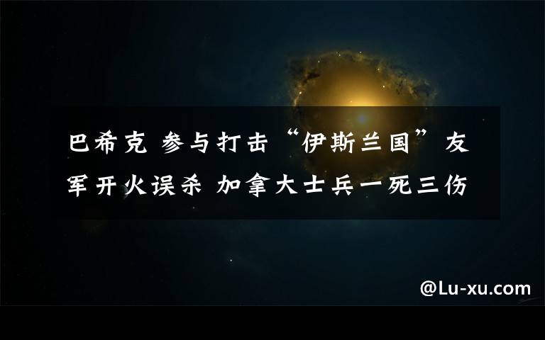 巴希克 参与打击“伊斯兰国”友军开火误杀 加拿大士兵一死三伤