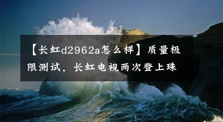 【长虹d2962a怎么样】质量极限测试，长虹电视两次登上珠穆朗玛峰