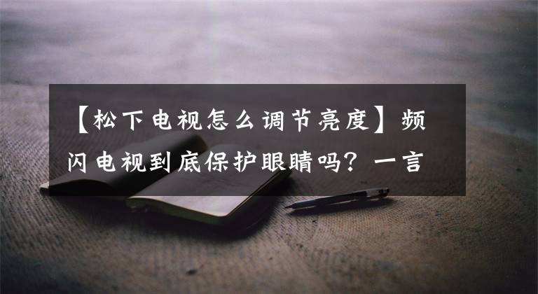 【松下电视怎么调节亮度】频闪电视到底保护眼睛吗？一言以蔽之，全是干货。