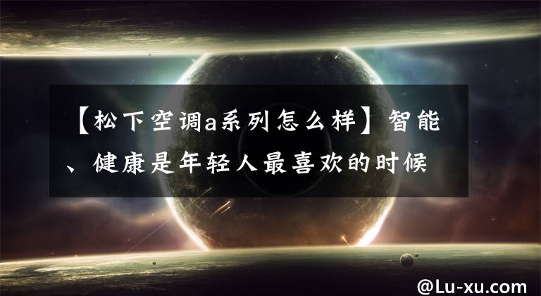 【松下空调a系列怎么样】智能、健康是年轻人最喜欢的时候,新风空调会成为家电行业的后浪吗?