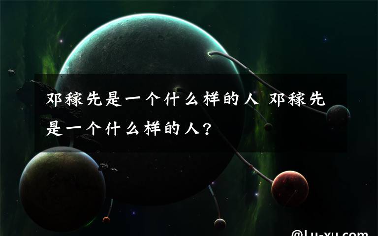 邓稼先是一个什么样的人 邓稼先是一个什么样的人?