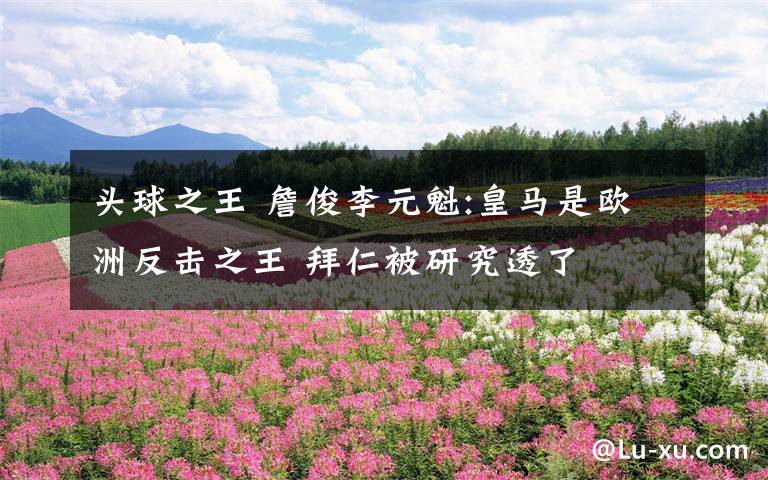 头球之王 詹俊李元魁:皇马是欧洲反击之王 拜仁被研究透了