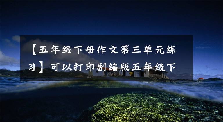 【五年级下册作文第三单元练习】可以打印副编版五年级下册语文作文特别练习(包括答案)