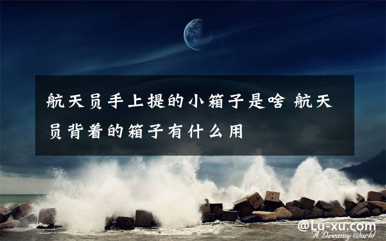 航天员手上提的小箱子是啥 航天员背着的箱子有什么用