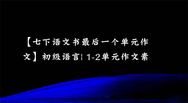【七下语文书最后一个单元作文】初级语言| 1-2单元作文素材摘要(满分作文附),中学生争先恐后传阅。