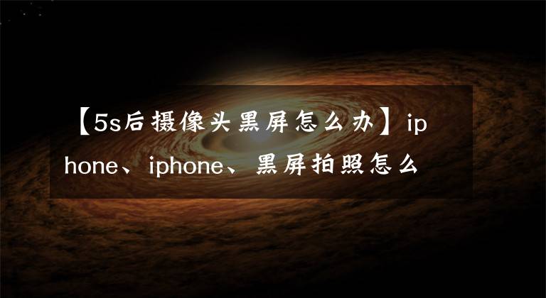 【5s后摄像头黑屏怎么办】iphone、iphone、黑屏拍照怎么办?我会详细告诉你各型号的解决方法!