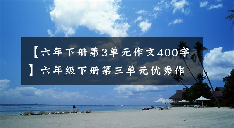 【六年下册第3单元作文400字】六年级下册第三单元优秀作文鉴赏《让真情自然流露》,两篇范文。