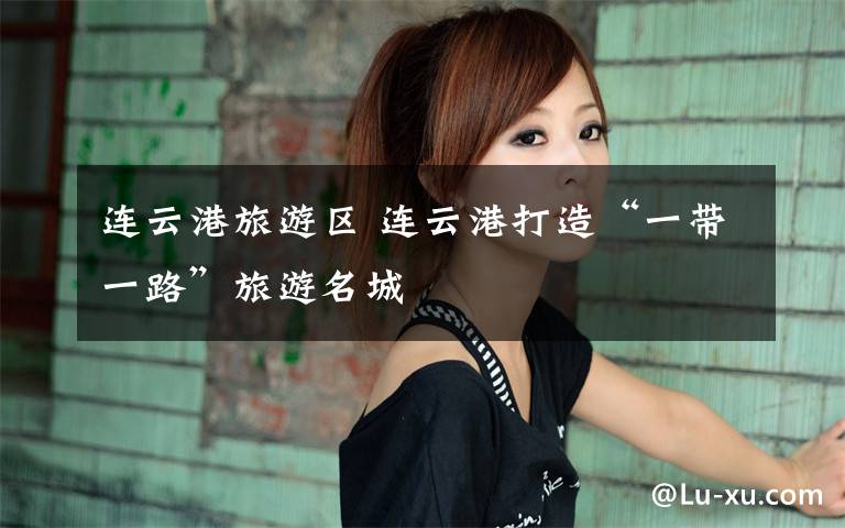 连云港旅游区 连云港打造“一带一路”旅游名城