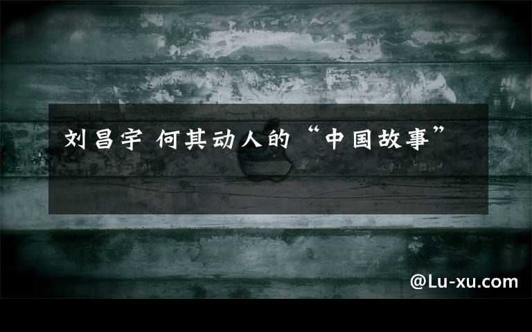 刘昌宇 何其动人的“中国故事”
