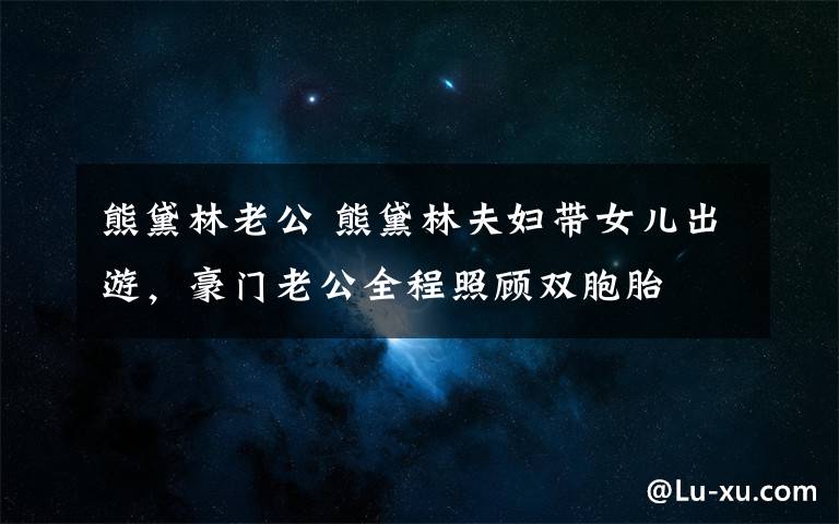 熊黛林老公 熊黛林夫妇带女儿出游,豪门老公全程照顾双胞胎