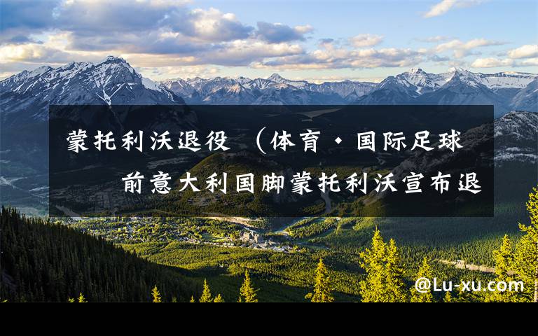 蒙托利沃退役 (体育·国际足球)前意大利国脚蒙托利沃宣布退役