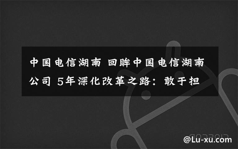 中国电信湖南 回眸中国电信湖南公司 5年深化改革之路:敢于担当 芙蓉国里尽朝晖