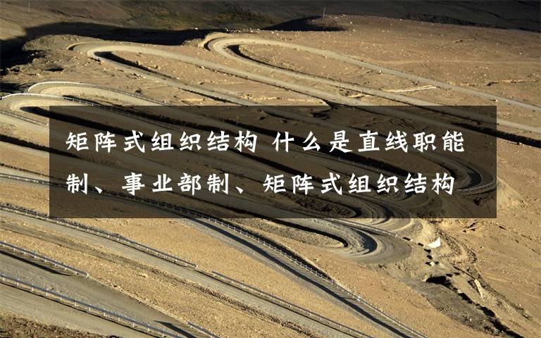 矩阵式组织结构 什么是直线职能制、事业部制、矩阵式组织结构?各有何区别?