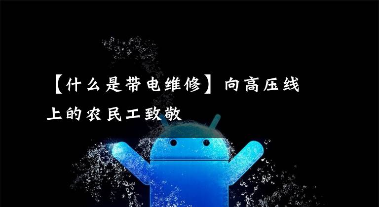 【什么是带电维修】向高压线上的农民工致敬