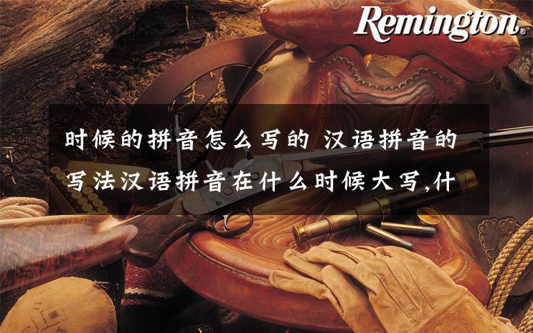 时候的拼音怎么写的 汉语拼音的写法汉语拼音在什么时候大写,什么时候小写?