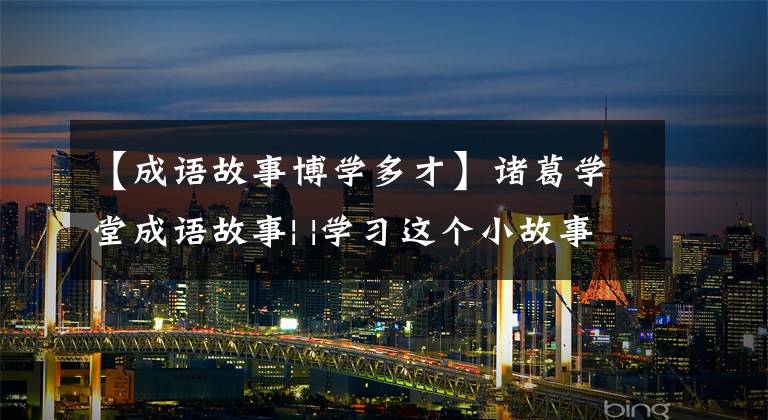 【成语故事博学多才】诸葛学堂成语故事| |学习这个小故事,教育孩子们正确地交朋友