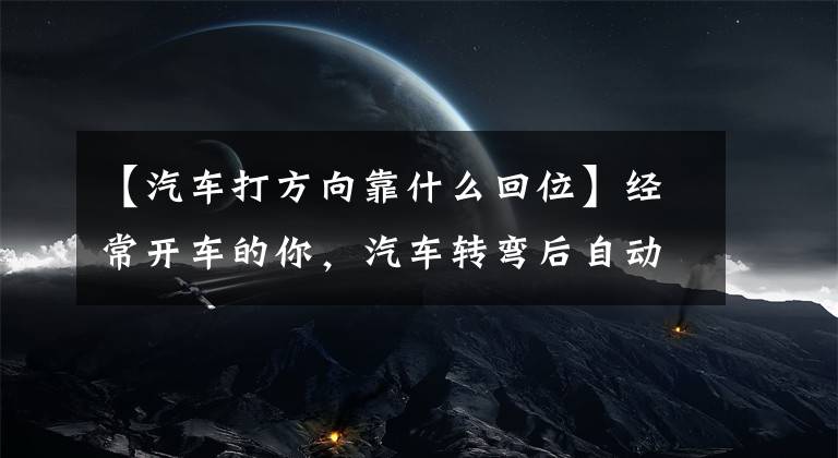 【汽车打方向靠什么回位】经常开车的你,汽车转弯后自动马上回来。你知道原理吗?