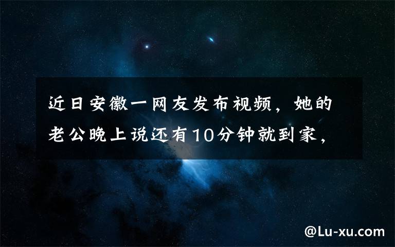 近日安徽一网友发布视频,她的老公晚上说还有10分钟就到家,快零点了还没见到人,手机打不通,微