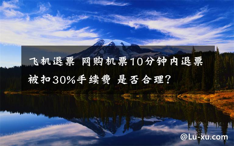 飞机退票 网购机票10分钟内退票被扣30%手续费 是否合理？