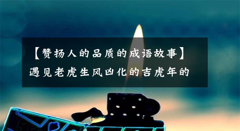 【赞扬人的品质的成语故事】遇见老虎生风凶化的吉虎年的成语和故事