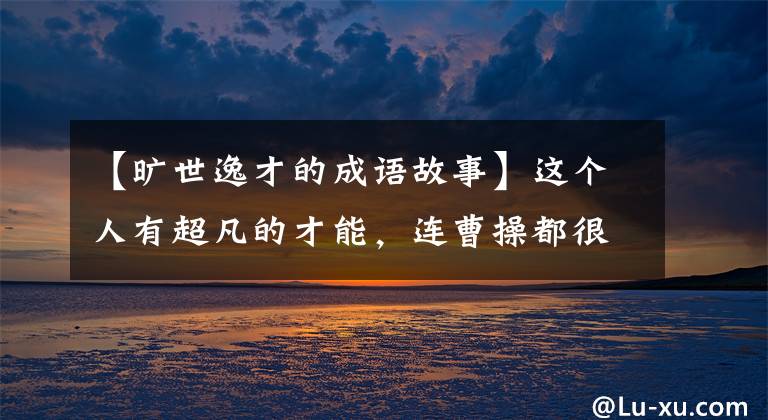 【旷世逸才的成语故事】这个人有超凡的才能,连曹操都很服从他,但结果惨遭杀害