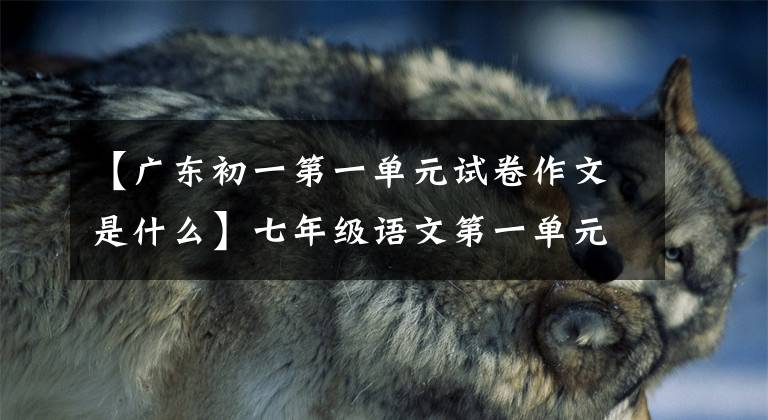 【广东初一第一单元试卷作文是什么】七年级语文第一单元检查问题,聪明的家长们经常趁周末让孩子做。