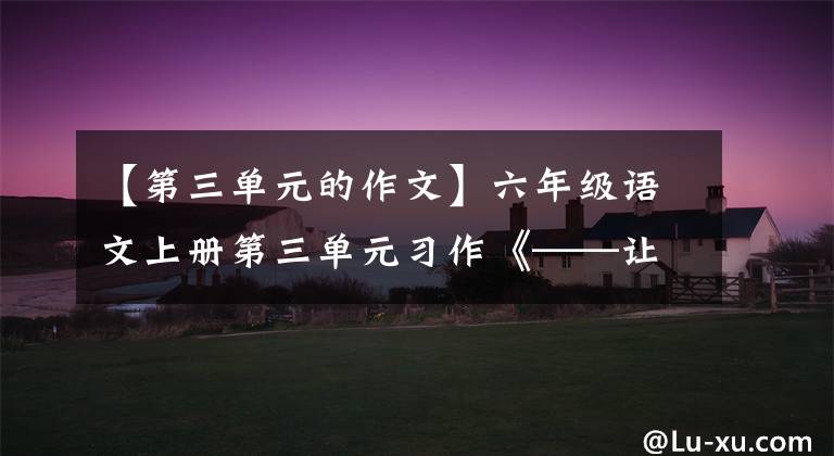 【第三单元的作文】六年级语文上册第三单元习作《——让生活更美好》范文,收藏大气