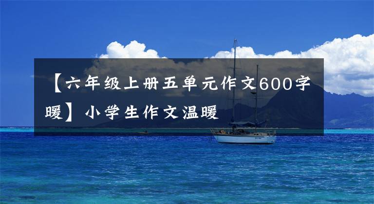 【六年级上册五单元作文600字暖】小学生作文温暖