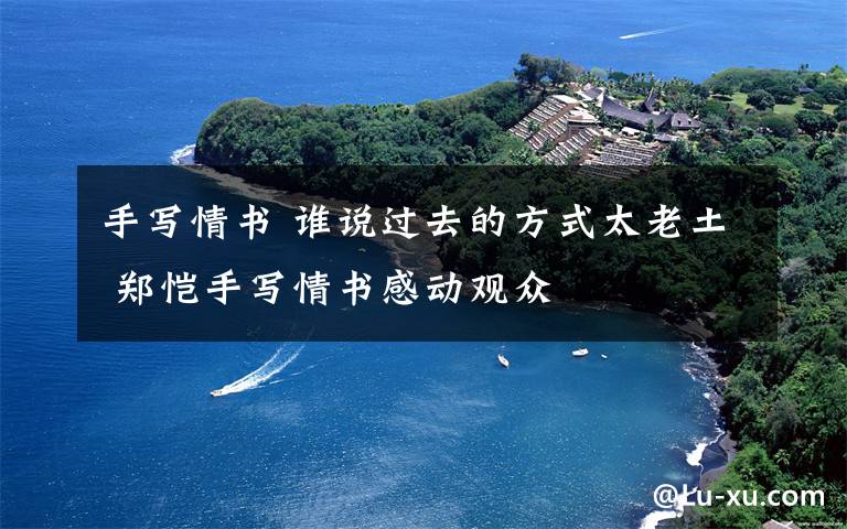 手写情书 谁说过去的方式太老土 郑恺手写情书感动观众