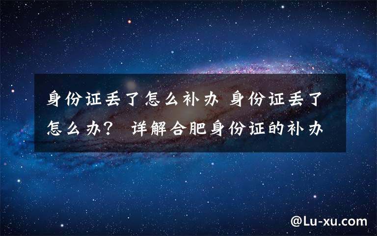 身份证丢了怎么补办 身份证丢了怎么办? 详解合肥身份证的补办程序