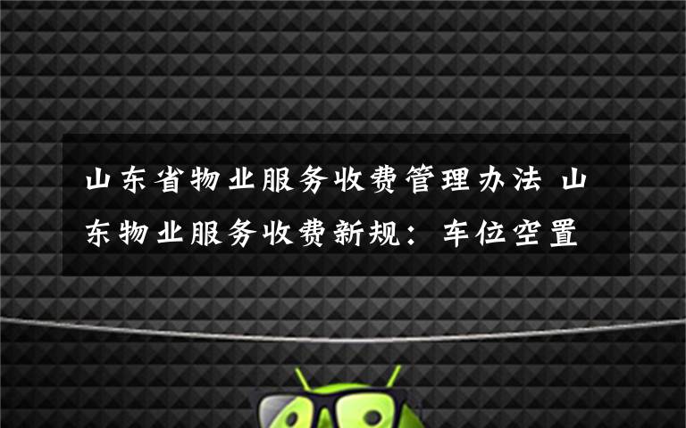 山东省物业服务收费管理办法 山东物业服务收费新规:车位空置免收停车服务费