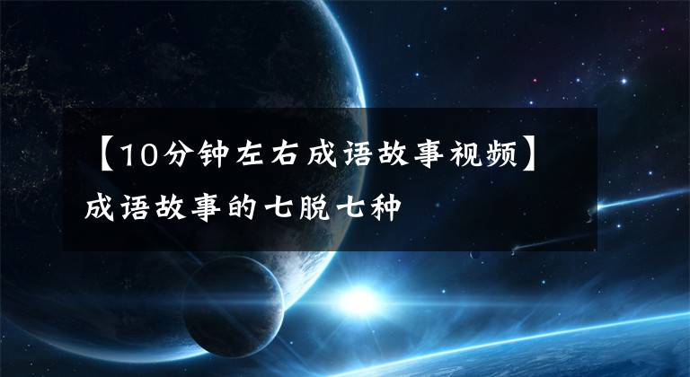 【10分钟左右成语故事视频】成语故事的七脱七种