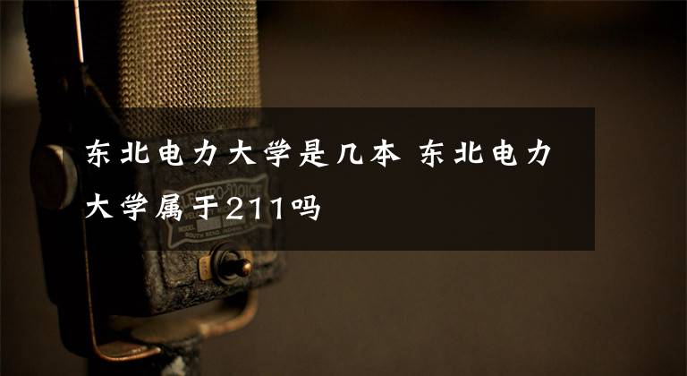 东北电力大学是几本 东北电力大学属于211吗