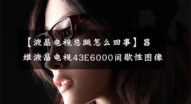 【液晶电视总跳怎么回事】昌维液晶电视43E6000间歇性图像跳动,颜色变红的修复