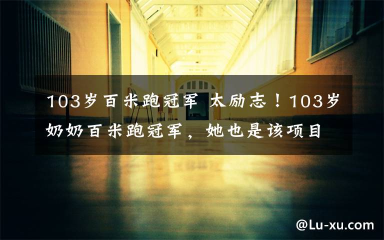 103岁百米跑冠军 太励志!103岁奶奶百米跑冠军,她也是该项目的世界纪录保持者