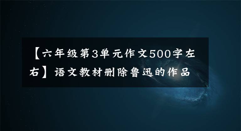 【六年级第3单元作文500字左右】语文教材删除鲁迅的作品吗?仁教师回应