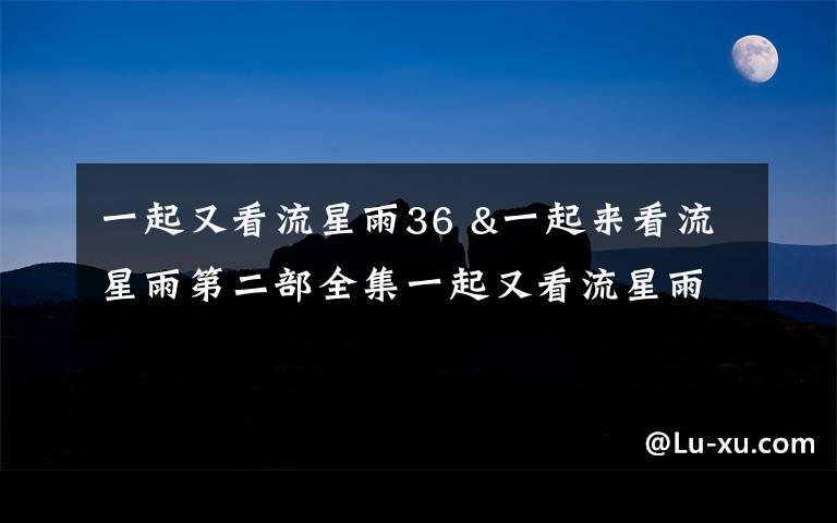 一起又看流星雨36 &一起来看流星雨第二部全集一起又看流星雨36全集地址.