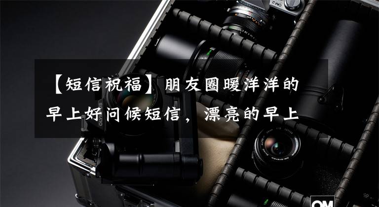 【短信祝福】朋友圈暖洋洋的早上好问候短信,漂亮的早上好表情动态照片