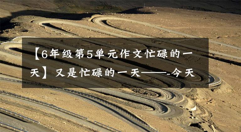 【6年级第5单元作文忙碌的一天】又是忙碌的一天——-今天的随笔