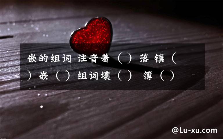 嵌的组词 注音着( )落 镶( )嵌( )组词壤( ) 簿( )因为有这样 (慈善) 的冬天,干啥还希望别的呢!词典义:文章义:阅