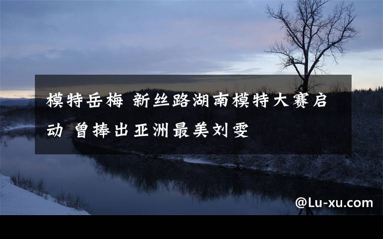 模特岳梅 新丝路湖南模特大赛启动 曾捧出亚洲最美刘雯