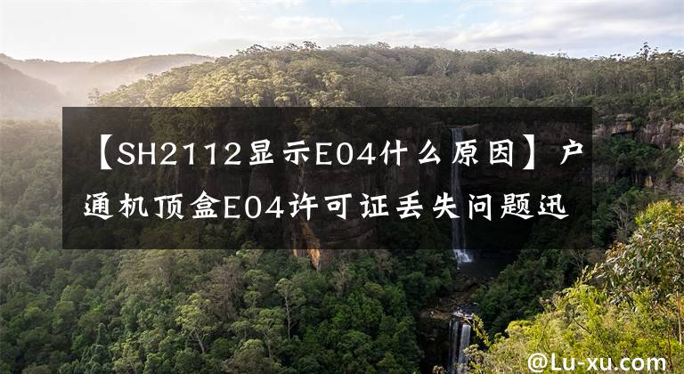 【SH2112显示E04什么原因】户通机顶盒E04许可证丢失问题迅速自行解决的方法来了。